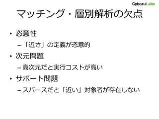 マッチング・層別解析の欠点
• 恣意性
– 「近さ」の定義が恣意的
• 次元問題
– 高次元だと実行コストが高い
• サポート問題
– スパースだと「近い」対象者が存在しない
 
