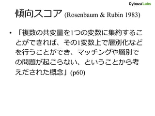 傾向スコア (Rosenbaum & Rubin 1983)
• 「複数の共変量を1つの変数に集約するこ
とができれば、その1変数上で層別化など
を行うことができ、マッチングや層別で
の問題が起こらない、ということから考
えだされた概念」(p60)
 