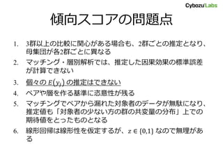 傾向スコアの問題点
1. 3群以上の比較に関心がある場合も、2群ごとの推定となり、
母集団が各2群ごとに異なる
2. マッチング・層別解析では、推定した因果効果の標準誤差
が計算できない
3. 個々の 𝐸 𝑦𝑗 の推定はできない
4. ペアや層を作る基準に恣意性が残る
5. マッチングでペアから漏れた対象者のデータが無駄になり、
推定値も「対象者の少ない方の群の共変量の分布」上での
期待値をとったものとなる
6. 線形回帰は線形性を仮定するが、𝑧 ∈ {0,1} なので無理があ
る
 