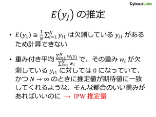 𝐸 𝑦𝑗 の推定
• 𝐸 𝑦1 ≅
1
𝑁 𝑖=1
𝑁
𝑦𝑖1 は欠測している 𝑦𝑖1 がある
ため計算できない
• 重み付き平均 𝑖=1
𝑁
𝑤𝑖 𝑦 𝑖
𝑖=1
𝑁
𝑤𝑖
で、その重み 𝑤𝑖 が欠
測している 𝑦𝑖1 に対しては 0 になっていて、
かつ 𝑁 → ∞ のときに推定値が期待値に一致
してくれるような、そんな都合のいい重みが
あればいいのに → IPW 推定量
 