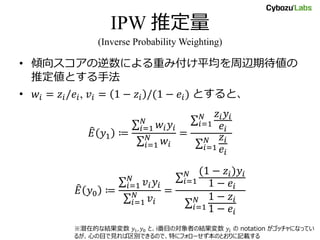 IPW 推定量
(Inverse Probability Weighting)
• 傾向スコアの逆数による重み付け平均を周辺期待値の
推定値とする手法
• 𝑤𝑖 = 𝑧𝑖/𝑒𝑖, 𝑣𝑖 = 1 − 𝑧𝑖 /(1 − 𝑒𝑖) とすると、
𝐸 𝑦1 ≔
𝑖=1
𝑁
𝑤𝑖 𝑦𝑖
𝑖=1
𝑁
𝑤𝑖
=
𝑖=1
𝑁 𝑧𝑖 𝑦𝑖
𝑒𝑖
𝑖=1
𝑁 𝑧𝑖
𝑒𝑖
𝐸 𝑦0 ≔
𝑖=1
𝑁
𝑣𝑖 𝑦𝑖
𝑖=1
𝑁
𝑣𝑖
=
𝑖=1
𝑁 (1 − 𝑧𝑖)𝑦𝑖
1 − 𝑒𝑖
𝑖=1
𝑁 1 − 𝑧𝑖
1 − 𝑒𝑖
※潜在的な結果変数 𝑦1, 𝑦0 と、i番目の対象者の結果変数 𝑦𝑖 の notation がゴッチャになってい
るが、心の目で見れば区別できるので、特にフォローせず本のとおりに記載する
 