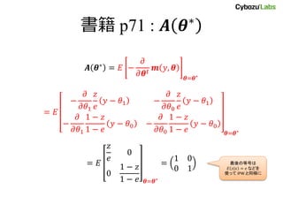 書籍 p71 : 𝑨 𝜽∗
𝑨 𝜽∗ = 𝐸 −
𝜕
𝜕𝜽 𝑡
𝒎 𝑦, 𝜽
𝜽=𝜽∗
= 𝐸
−
𝜕
𝜕𝜃1
𝑧
𝑒
𝑦 − 𝜃1 −
𝜕
𝜕𝜃0
𝑧
𝑒
𝑦 − 𝜃1
−
𝜕
𝜕𝜃1
1 − 𝑧
1 − 𝑒
𝑦 − 𝜃0 −
𝜕
𝜕𝜃0
1 − 𝑧
1 − 𝑒
𝑦 − 𝜃0
𝜽=𝜽∗
= 𝐸
𝑧
𝑒
0
0
1 − 𝑧
1 − 𝑒 𝜽=𝜽∗
=
1 0
0 1
最後の等号は
𝐸 𝑧|𝑥 = 𝑒 などを
使って IPW と同様に
 