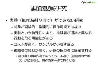 調査観察研究
• 実験（無作為割り当て）ができない研究
– 対象が理論的・倫理的に操作可能ではない
– 実験という特殊性により、被験者が通常と異なる
行動を取る可能性がある
– コストが高く、サンプルが小さすぎる
– 被験者の負担が高く、少数の協力者に限定される
• 割り当ては無作為であっても、不遵守（被験者のサボ
り）が起きると、無作為データで無くなる
 