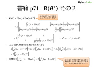 書籍 p71 : 𝑩 𝜽∗ その２
• 𝑩 𝜽∗
= 𝐸 𝒎 𝑦, 𝜽∗
𝒎 𝑦, 𝜽∗ 𝑡
= 𝐸
𝑧2
𝑒2
𝑦1 − 𝐸 𝑦1
2 𝑧
𝑒
𝑦1 − 𝐸 𝑦1 ⋅
1 − 𝑧
1 − 𝑒
𝑦0 − 𝐸 𝑦0
𝑧
𝑒
𝑦1 − 𝐸 𝑦1 ⋅
1 − 𝑧
1 − 𝑒
𝑦0 − 𝐸 𝑦0
(1 − 𝑧)2
(1 − 𝑒)2
𝑦0 − 𝐸 𝑦0
2
= 𝐸
𝑧
𝑒2
𝑦1 − 𝐸 𝑦1
2
0
0
1 − 𝑧
(1 − 𝑒)2
𝑦0 − 𝐸 𝑦0
2
∵ 𝑧2
= 𝑧 , 𝑧 1 − 𝑧 = 0
• ここで強く無視できる割り当て条件から、
𝐸
𝑧
𝑒2
𝑦1 − 𝐸 𝑦1
2
= 𝐸 𝑥 𝐸
𝑧
𝑒2 𝑦1 − 𝐸 𝑦1
2
𝑥 = 𝐸 𝑥 𝐸
𝑧
𝑒2 𝑥 𝐸 𝑦1 − 𝐸 𝑦1
2
𝑥
= 𝐸
1
𝑒
𝑦1 − 𝐸 𝑦1
2
• 同様に E
1−𝑧
1−𝑒 2 𝑦0 − 𝐸 𝑦0
2
= 𝐸
1
1−𝑒
𝑦0 − 𝐸 𝑦0
2
ここに前スライドで変形
しといた 𝒎 𝑦, 𝜽∗
を代入
式 (3.10) ではこの変形をしたもの
を使うが、次の式でまたもとに戻す
ので、かなり無益な計算となる……
 