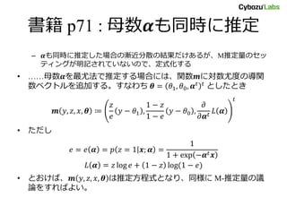 書籍 p71 : 母数𝜶も同時に推定
– 𝜶も同時に推定した場合の漸近分散の結果だけあるが、M推定量のセッ
ティングが明記されていないので、定式化する
• ……母数𝜶を最尤法で推定する場合には、関数𝒎に対数尤度の導関
数ベクトルを追加する。すなわち 𝜽 = 𝜃1, 𝜃0, 𝜶 𝑡 𝑡 としたとき
𝒎 𝑦, 𝑧, 𝑥, 𝜽 ≔
𝑧
𝑒
𝑦 − 𝜃1 ,
1 − 𝑧
1 − 𝑒
𝑦 − 𝜃0 ,
𝜕
𝜕𝜶 𝑡
𝐿 𝜶
𝑡
• ただし
𝑒 = 𝑒 𝜶 = 𝑝 𝑧 = 1 𝒙; 𝜶 =
1
1 + exp −𝜶 𝑡 𝒙
𝐿 𝜶 = 𝑧 log 𝑒 + 1 − 𝑧 log(1 − 𝑒)
• とおけば、𝒎 𝑦, 𝑧, 𝑥, 𝜽 は推定方程式となり、同様に M-推定量の議
論をすればよい。
 