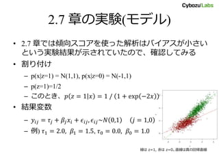 2.7 章の実験(モデル)
• 2.7 章では傾向スコアを使った解析はバイアスが小さい
という実験結果が示されていたので、確認してみる
• 割り付け
– p(x|z=1) = N(1,1), p(x|z=0) = N(-1,1)
– p(z=1)=1/2
– このとき、𝑝 𝑧 = 1 𝑥 = 1 / 1 + exp −2𝑥
• 結果変数
– 𝑦𝑖𝑗 = 𝜏𝑗 + 𝛽𝑗 𝑥𝑖 + 𝜖𝑖𝑗, 𝜖𝑖𝑗~𝑁 0,1 𝑗 = 1,0
– 例) 𝜏1 = 2.0, 𝛽1 = 1.5, 𝜏0 = 0.0, 𝛽0 = 1.0
緑は z=1, 赤は z=0。直線は真の回帰直線
 