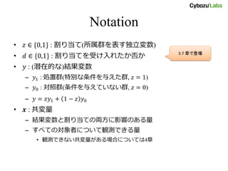 Notation
• 𝑧 ∈ {0,1} : 割り当て(所属群を表す独立変数)
• 𝑑 ∈ {0,1} : 割り当てを受け入れたか否か
• 𝑦 : (潜在的な)結果変数
– 𝑦1 : 処置群(特別な条件を与えた群, 𝑧 = 1)
– 𝑦0 : 対照群(条件を与えていない群, 𝑧 = 0)
– 𝑦 = 𝑧𝑦1 + 1 − 𝑧 𝑦0
• 𝒙 : 共変量
– 結果変数と割り当ての両方に影響のある量
– すべての対象者について観測できる量
• 観測できない共変量がある場合については4章
3.7 章で登場
 