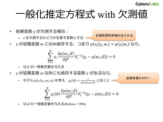 一般化推定方程式 with 欠測値
• 結果変数 𝑦 が欠測する場合：
– 𝑧 を欠測するかどうかを表す変数とする
• 𝑧 が従属変数 𝑤 にのみ依存する、つまり 𝑝 𝑧𝑖 𝑦𝑖, 𝑤𝑖 = 𝑝 𝑧𝑖 𝑤𝑖 なら、
𝑖=1
𝑁
𝑧𝑖
𝜕𝜇 𝑤𝑖; 𝛽
𝜕𝛽 𝑡
𝑉𝑖
−1
𝑦𝑖 − 𝜇 𝑤𝑖; 𝛽 = 0
– は 𝛽 の一致推定量を与える
• 𝑧 が従属変数 𝑤 以外にも依存する変数 𝑥 があるなら、
– モデル 𝑝 𝑧𝑖 𝑥𝑖, 𝑤𝑖; 𝛼 を考え、𝜒𝑖 𝛼 =
1
𝑝 𝑧𝑖 𝑥𝑖, 𝑤𝑖; 𝛼
とおくと
𝑖=1
𝑁
𝜒𝑖 𝛼
𝜕𝜇 𝑤𝑖; 𝛽
𝜕𝛽 𝑡
𝑉𝑖
−1
𝑦𝑖 − 𝜇 𝑤𝑖; 𝛽 = 0
– は 𝛽 の一致推定量を与える(Robins+ 1994)
逆確率重み付け！
反実仮想的枠組みを入れる
 
