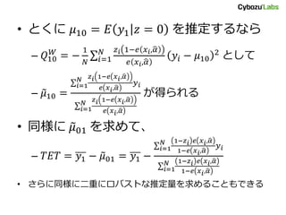 • とくに 𝜇10 = 𝐸 𝑦1 𝑧 = 0 を推定するなら
– 𝑄10
𝑊
= −
1
𝑁 𝑖=1
𝑁 𝑧 𝑖 1−𝑒 𝑥 𝑖, 𝛼
𝑒 𝑥 𝑖, 𝛼
𝑦𝑖 − 𝜇10
2
として
– 𝜇10 =
𝑖=1
𝑁 𝑧 𝑖 1−𝑒 𝑥 𝑖, 𝛼
𝑒 𝑥 𝑖, 𝛼
𝑦 𝑖
𝑖=1
𝑁
𝑧 𝑖 1−𝑒 𝑥 𝑖, 𝛼
𝑒 𝑥 𝑖, 𝛼
が得られる
• 同様に 𝜇01 を求めて、
– 𝑇𝐸𝑇 = 𝑦1 − 𝜇01 = 𝑦1 −
𝑖=1
𝑁 1−𝑧 𝑖 𝑒 𝑥 𝑖, 𝛼
1−𝑒 𝑥 𝑖, 𝛼
𝑦 𝑖
𝑖=1
𝑁 1−𝑧 𝑖 𝑒 𝑥 𝑖, 𝛼
1−𝑒 𝑥 𝑖, 𝛼
• さらに同様に二重にロバストな推定量を求めることもできる
 