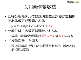 3.7 操作変数法
• 回帰分析モデルでは説明変数と誤差が無相関
である仮定が要請される
– 𝑦 = 𝜃1 + 𝜃2 𝑥 + 𝜖 において 𝑥 ⊥ 𝜖
• 一般にはこの仮定は満たされない
– 成績、病気の致死率のばらつき 𝜖 は人 𝑥 による
• 「操作変数」を導入
– 独立変数(割り当て)とは相関があるが、誤差とは
無相関な変数
 