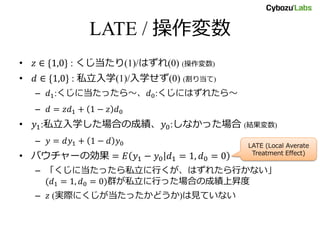 LATE / 操作変数
• 𝑧 ∈ {1,0} : くじ当たり(1)/はずれ(0) (操作変数)
• 𝑑 ∈ {1,0} : 私立入学(1)/入学せず(0) (割り当て)
– 𝑑1:くじに当たったら～、𝑑0:くじにはずれたら～
– 𝑑 = 𝑧𝑑1 + 1 − 𝑧 𝑑0
• 𝑦1:私立入学した場合の成績、𝑦0:しなかった場合 (結果変数)
– 𝑦 = 𝑑𝑦1 + 1 − 𝑑 𝑦0
• バウチャーの効果 = 𝐸 𝑦1 − 𝑦0 𝑑1 = 1, 𝑑0 = 0
– 「くじに当たったら私立に行くが、はずれたら行かない」(𝑑1 =
1, 𝑑0 = 0)群が私立に行った場合の成績上昇度
– 𝑧 (実際にくじが当たったかどうか)は見ていない
LATE (Local Averate
Treatment Effect)
 