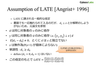 Assumption of LATE [Angrist+ 1996]
– LATE に課される一般的な仮定
– 書籍でも一応触れられてはいるのだが、 𝑑 𝑧 ⊥ 𝑧 とか解釈のしよ
うがないため、元論文を参照
• d は同じ対象者の z のみに依存
• y は同じ対象者の d のみに依存 i.e. 𝑦1, 𝑦0 ⊥ 𝑧 | 𝑑
• 𝐸 𝑑1 − 𝑑0 ≠ 0、とくに d は z と独立でない
• z は無作為(P(z=1) が個体によらない)
• 単調性 : 𝑑1 ≥ 𝑑0
– defiers (𝑑1 = 0, 𝑑0 = 1) はいない
• この仮定のもとで 𝐿𝐴𝑇𝐸 =
𝐸 𝑦 𝑧 = 1 −𝐸 𝑦 𝑧 = 0
𝐸 𝑑 𝑧 = 1 −𝐸 𝑑 𝑧 = 0
くじが当たったら私立行かない
はずれたら行く
 