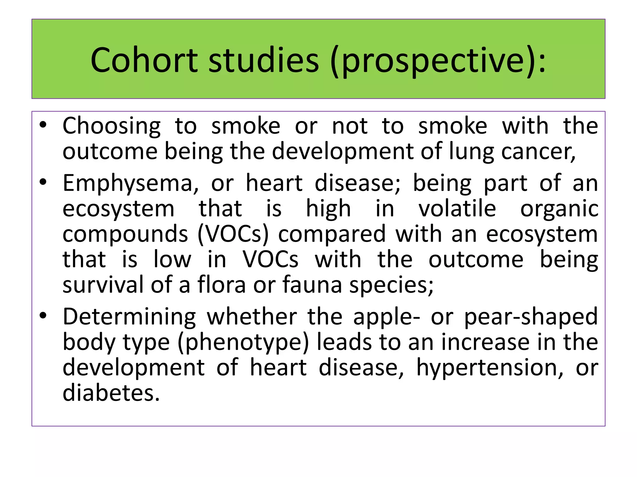 Cohort studies (prospective):
• Choosing to smoke or not to smoke with the
outcome being the development of lung cancer,
• Emphysema, or heart disease; being part of an
ecosystem that is high in volatile organic
compounds (VOCs) compared with an ecosystem
that is low in VOCs with the outcome being
survival of a flora or fauna species;
• Determining whether the apple- or pear-shaped
body type (phenotype) leads to an increase in the
development of heart disease, hypertension, or
diabetes.
 