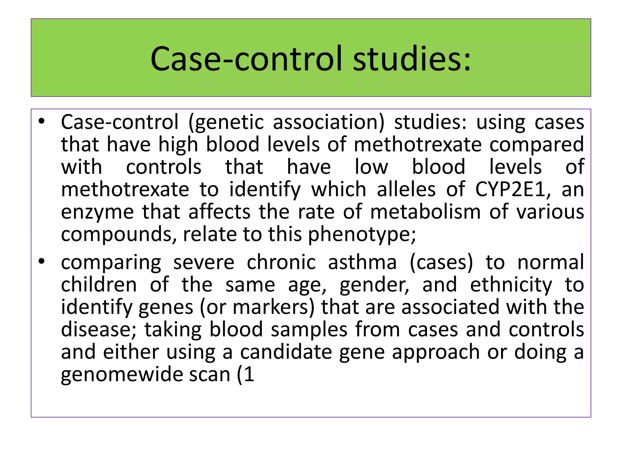Case-control studies:
• Case-control (genetic association) studies: using cases
that have high blood levels of methotrexate compared
with controls that have low blood levels of
methotrexate to identify which alleles of CYP2E1, an
enzyme that affects the rate of metabolism of various
compounds, relate to this phenotype;
• comparing severe chronic asthma (cases) to normal
children of the same age, gender, and ethnicity to
identify genes (or markers) that are associated with the
disease; taking blood samples from cases and controls
and either using a candidate gene approach or doing a
genomewide scan (1
 