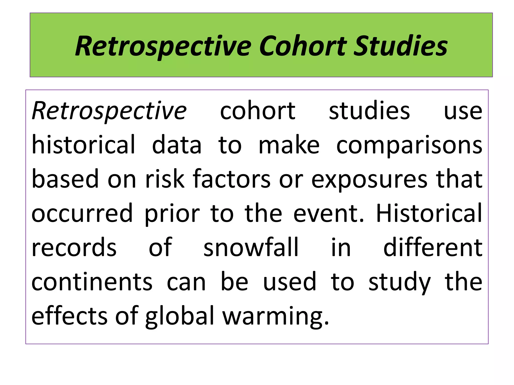 Retrospective Cohort Studies
Retrospective cohort studies use
historical data to make comparisons
based on risk factors or exposures that
occurred prior to the event. Historical
records of snowfall in different
continents can be used to study the
effects of global warming.
 