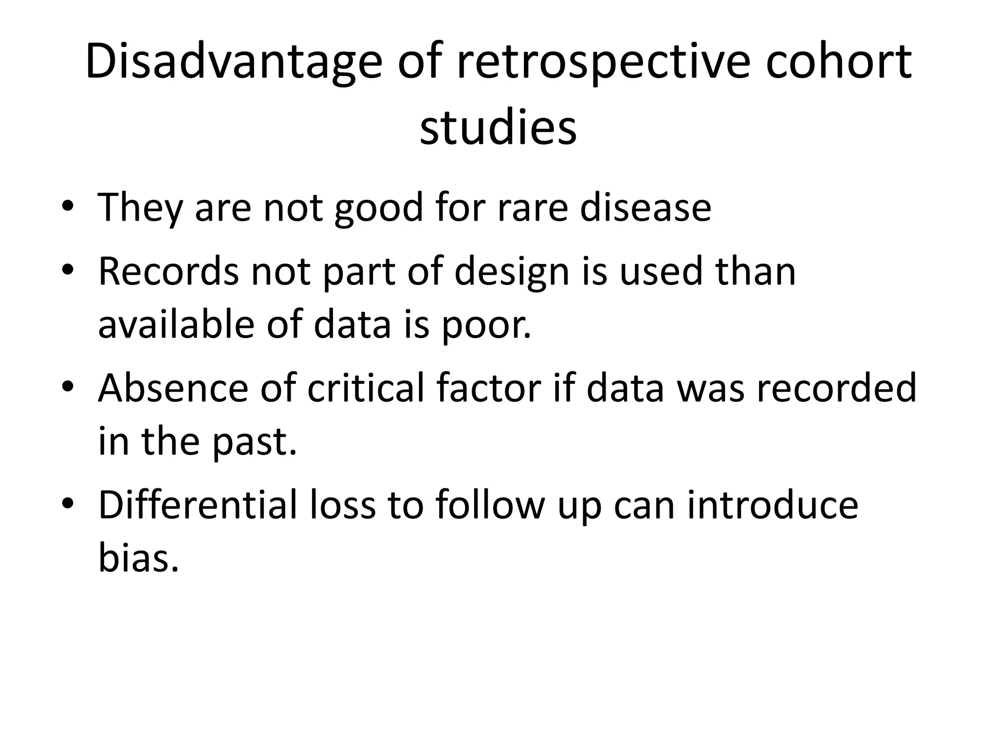 Disadvantage of retrospective cohort
studies
• They are not good for rare disease
• Records not part of design is used than
available of data is poor.
• Absence of critical factor if data was recorded
in the past.
• Differential loss to follow up can introduce
bias.
 