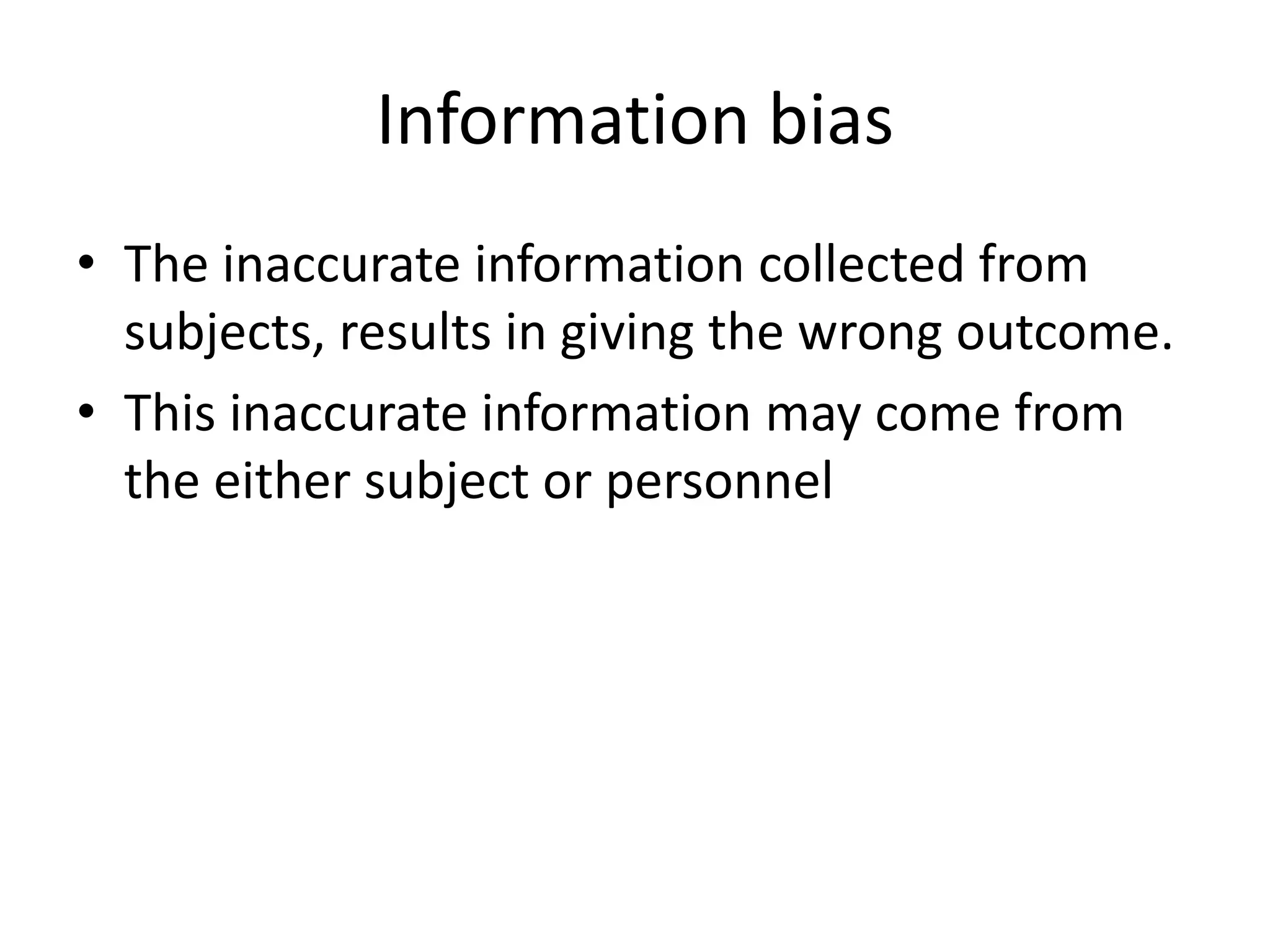 Information bias
• The inaccurate information collected from
subjects, results in giving the wrong outcome.
• This inaccurate information may come from
the either subject or personnel
 