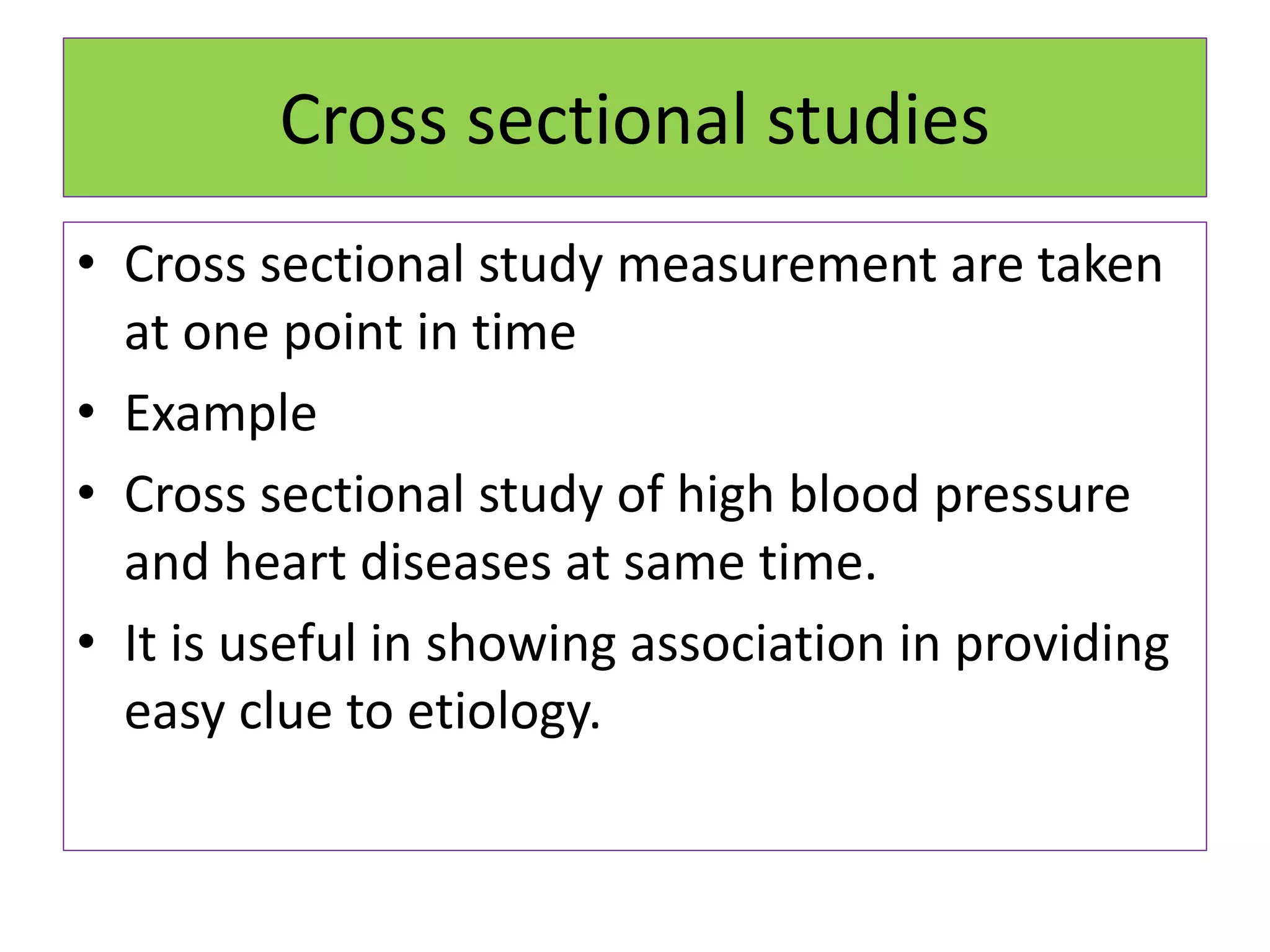Cross sectional studies
• Cross sectional study measurement are taken
at one point in time
• Example
• Cross sectional study of high blood pressure
and heart diseases at same time.
• It is useful in showing association in providing
easy clue to etiology.
 