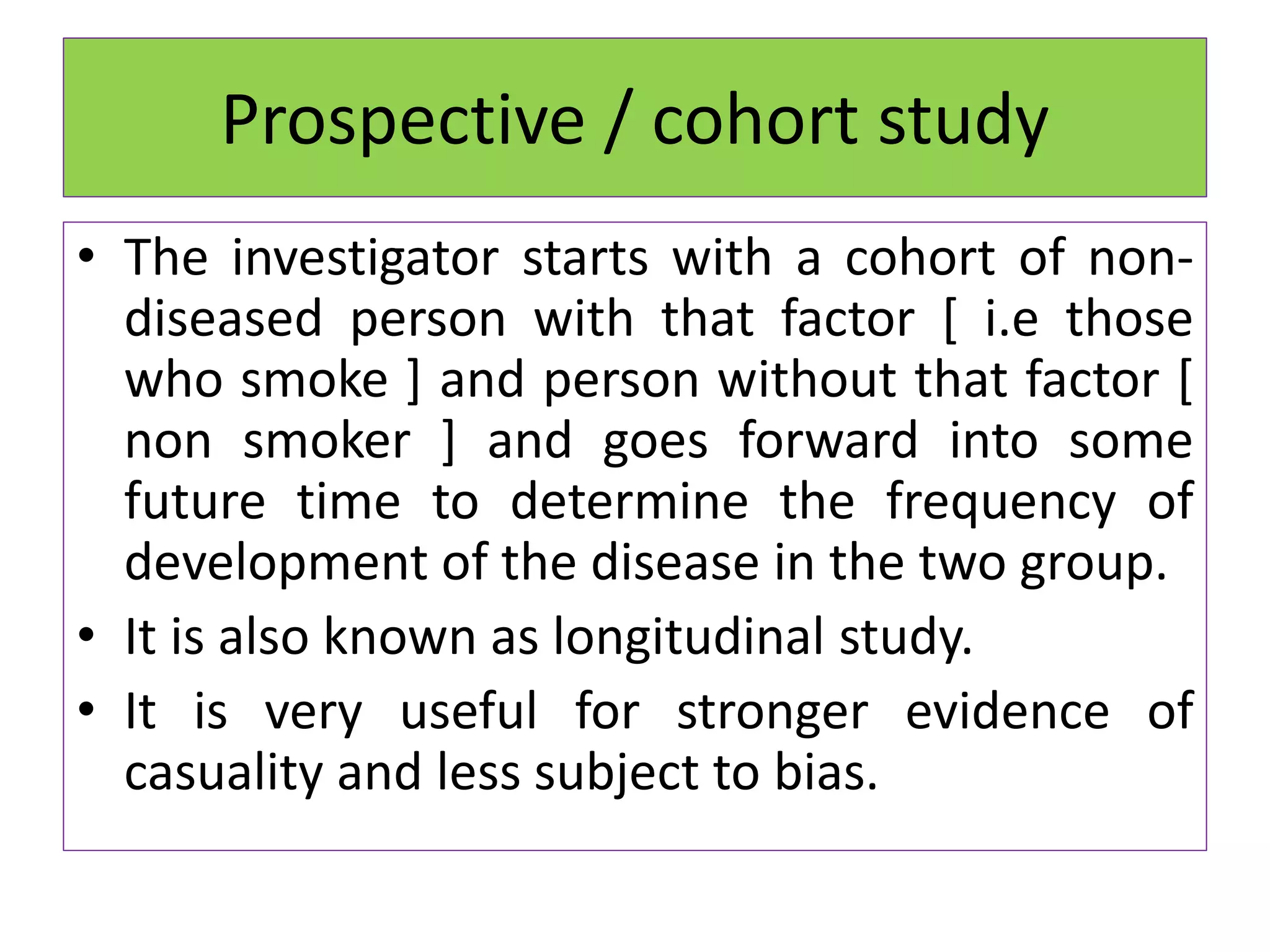 Prospective / cohort study
• The investigator starts with a cohort of non-
diseased person with that factor [ i.e those
who smoke ] and person without that factor [
non smoker ] and goes forward into some
future time to determine the frequency of
development of the disease in the two group.
• It is also known as longitudinal study.
• It is very useful for stronger evidence of
casuality and less subject to bias.
 