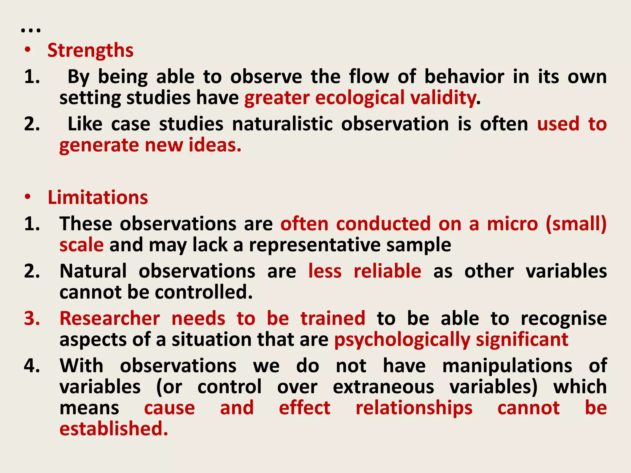 …
• Strengths
1. By being able to observe the flow of behavior in its own
setting studies have greater ecological validity.
2. Like case studies naturalistic observation is often used to
generate new ideas.
• Limitations
1. These observations are often conducted on a micro (small)
scale and may lack a representative sample
2. Natural observations are less reliable as other variables
cannot be controlled.
3. Researcher needs to be trained to be able to recognise
aspects of a situation that are psychologically significant
4. With observations we do not have manipulations of
variables (or control over extraneous variables) which
means cause and effect relationships cannot be
established.
 