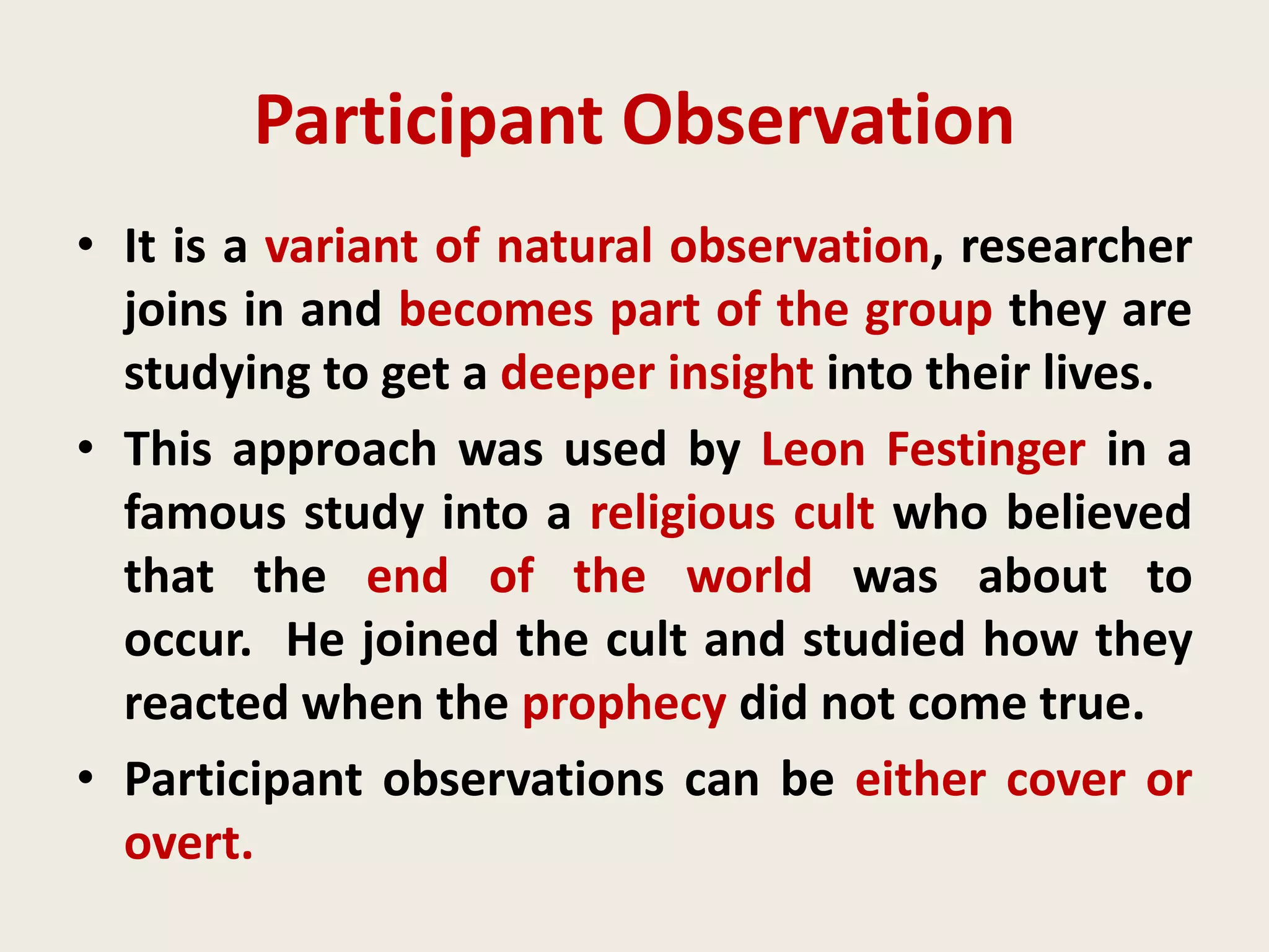 Participant Observation
• It is a variant of natural observation, researcher
joins in and becomes part of the group they are
studying to get a deeper insight into their lives.
• This approach was used by Leon Festinger in a
famous study into a religious cult who believed
that the end of the world was about to
occur. He joined the cult and studied how they
reacted when the prophecy did not come true.
• Participant observations can be either cover or
overt.
 
