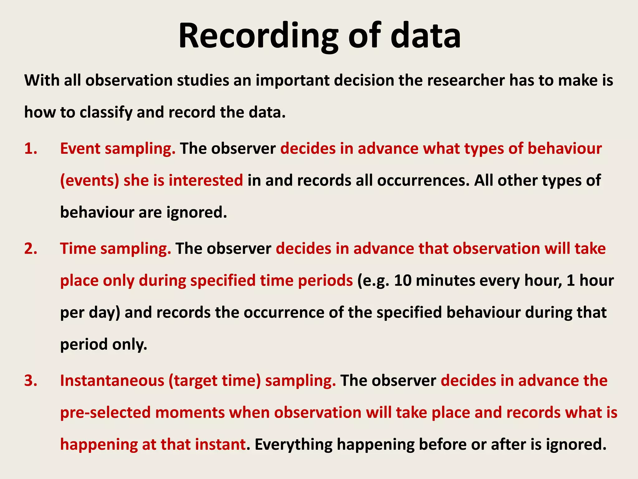Recording of data
With all observation studies an important decision the researcher has to make is
how to classify and record the data.
1. Event sampling. The observer decides in advance what types of behaviour
(events) she is interested in and records all occurrences. All other types of
behaviour are ignored.
2. Time sampling. The observer decides in advance that observation will take
place only during specified time periods (e.g. 10 minutes every hour, 1 hour
per day) and records the occurrence of the specified behaviour during that
period only.
3. Instantaneous (target time) sampling. The observer decides in advance the
pre-selected moments when observation will take place and records what is
happening at that instant. Everything happening before or after is ignored.
 