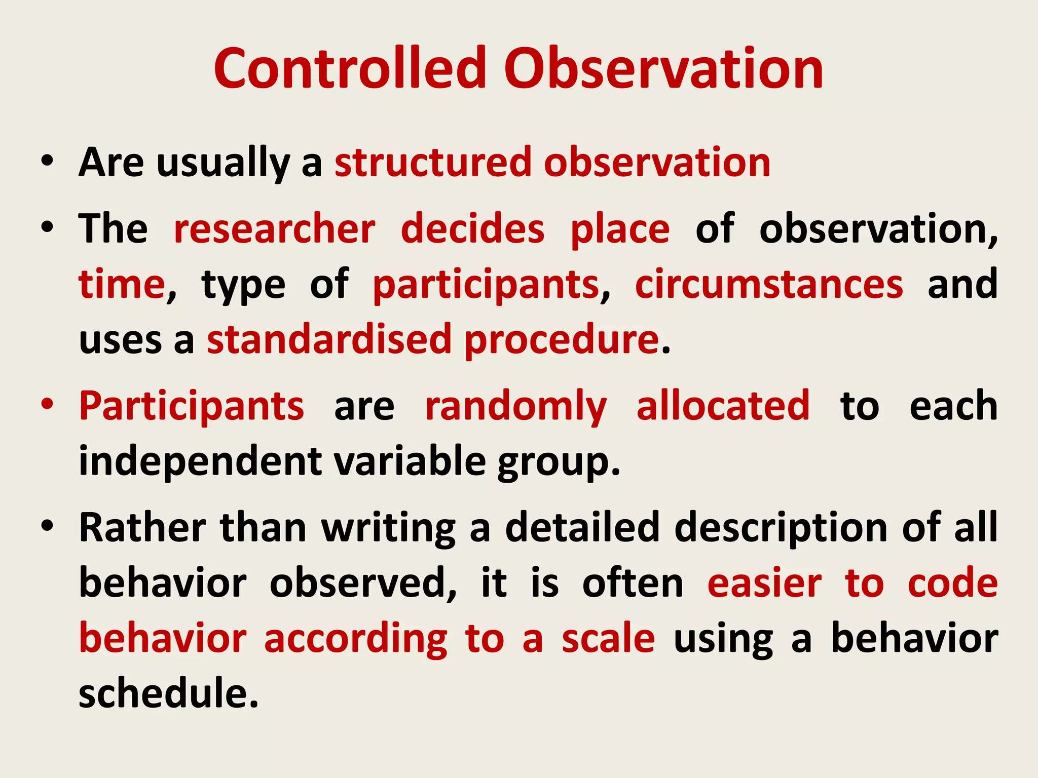 Controlled Observation
• Are usually a structured observation
• The researcher decides place of observation,
time, type of participants, circumstances and
uses a standardised procedure.
• Participants are randomly allocated to each
independent variable group.
• Rather than writing a detailed description of all
behavior observed, it is often easier to code
behavior according to a scale using a behavior
schedule.
 