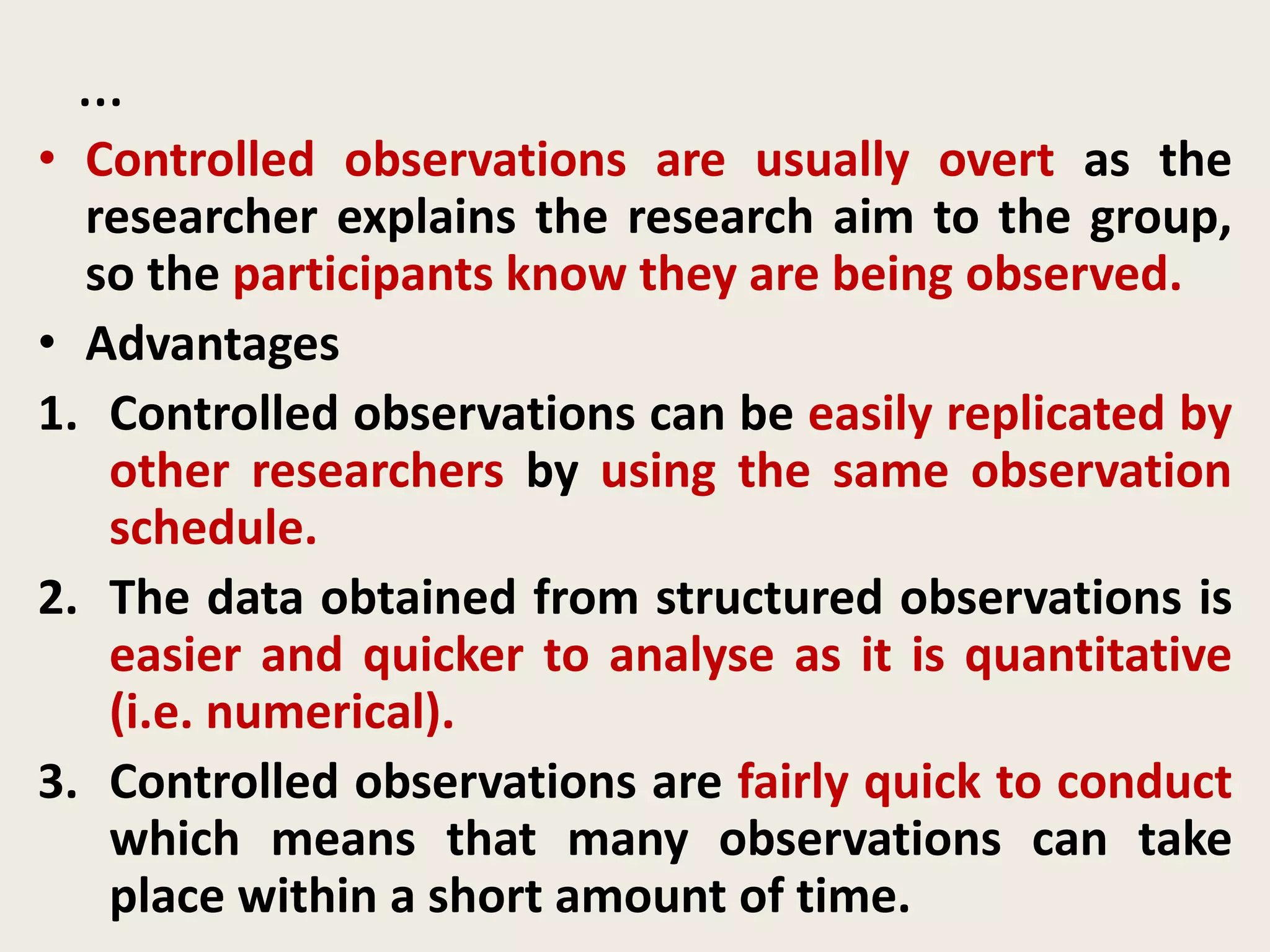 …
• Controlled observations are usually overt as the
researcher explains the research aim to the group,
so the participants know they are being observed.
• Advantages
1. Controlled observations can be easily replicated by
other researchers by using the same observation
schedule.
2. The data obtained from structured observations is
easier and quicker to analyse as it is quantitative
(i.e. numerical).
3. Controlled observations are fairly quick to conduct
which means that many observations can take
place within a short amount of time.
 