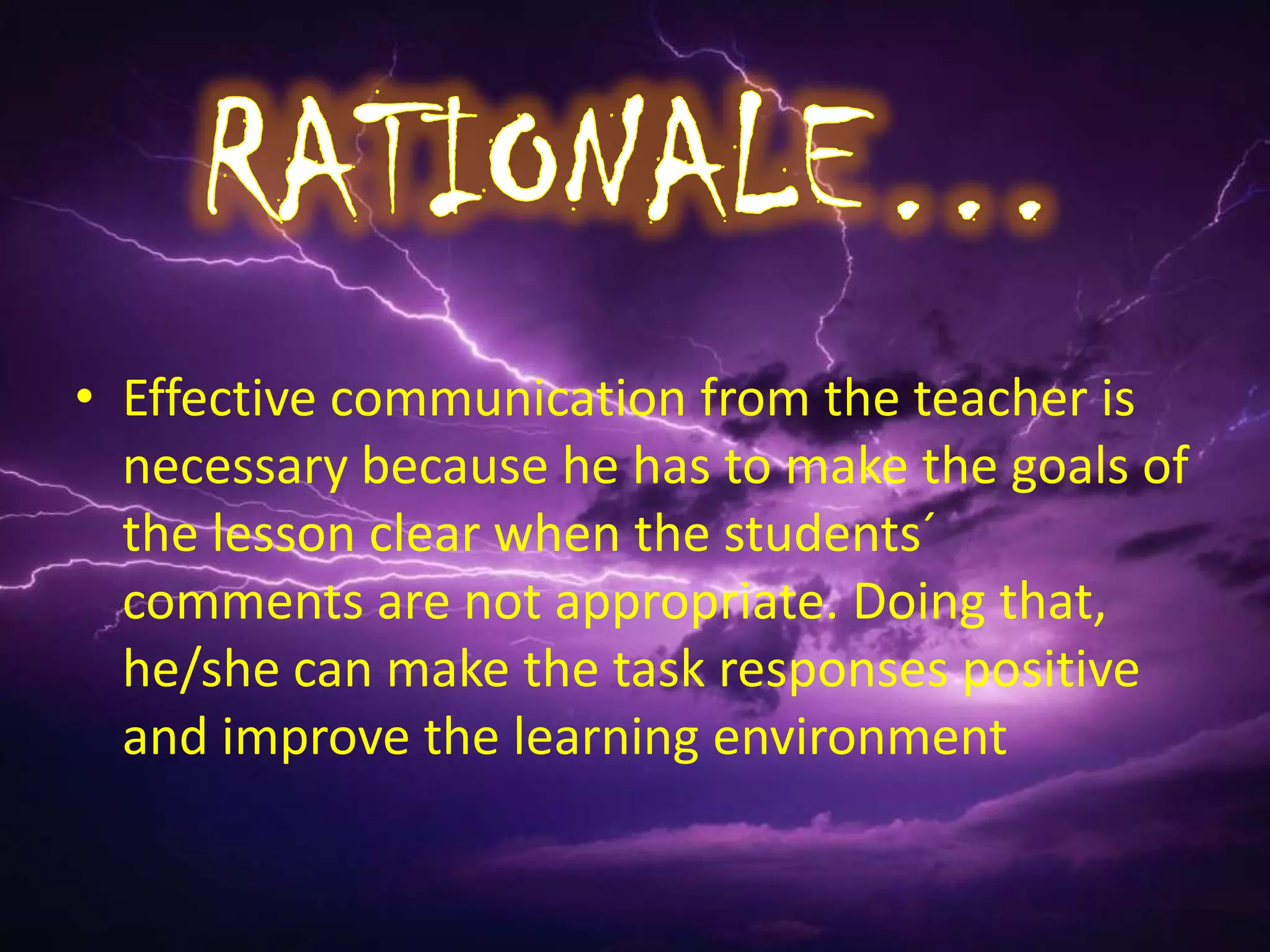 • Effective communication from the teacher is
  necessary because he has to make the goals of
  the lesson clear when the students´
  comments are not appropriate. Doing that,
  he/she can make the task responses positive
  and improve the learning environment
 