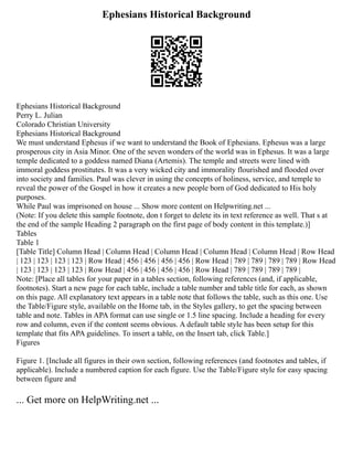 Ephesians Historical Background
Ephesians Historical Background
Perry L. Julian
Colorado Christian University
Ephesians Historical Background
We must understand Ephesus if we want to understand the Book of Ephesians. Ephesus was a large
prosperous city in Asia Minor. One of the seven wonders of the world was in Ephesus. It was a large
temple dedicated to a goddess named Diana (Artemis). The temple and streets were lined with
immoral goddess prostitutes. It was a very wicked city and immorality flourished and flooded over
into society and families. Paul was clever in using the concepts of holiness, service, and temple to
reveal the power of the Gospel in how it creates a new people born of God dedicated to His holy
purposes.
While Paul was imprisoned on house ... Show more content on Helpwriting.net ...
(Note: If you delete this sample footnote, don t forget to delete its in text reference as well. That s at
the end of the sample Heading 2 paragraph on the first page of body content in this template.)]
Tables
Table 1
[Table Title] Column Head | Column Head | Column Head | Column Head | Column Head | Row Head
| 123 | 123 | 123 | 123 | Row Head | 456 | 456 | 456 | 456 | Row Head | 789 | 789 | 789 | 789 | Row Head
| 123 | 123 | 123 | 123 | Row Head | 456 | 456 | 456 | 456 | Row Head | 789 | 789 | 789 | 789 |
Note: [Place all tables for your paper in a tables section, following references (and, if applicable,
footnotes). Start a new page for each table, include a table number and table title for each, as shown
on this page. All explanatory text appears in a table note that follows the table, such as this one. Use
the Table/Figure style, available on the Home tab, in the Styles gallery, to get the spacing between
table and note. Tables in APA format can use single or 1.5 line spacing. Include a heading for every
row and column, even if the content seems obvious. A default table style has been setup for this
template that fits APA guidelines. To insert a table, on the Insert tab, click Table.]
Figures
Figure 1. [Include all figures in their own section, following references (and footnotes and tables, if
applicable). Include a numbered caption for each figure. Use the Table/Figure style for easy spacing
between figure and
... Get more on HelpWriting.net ...
 