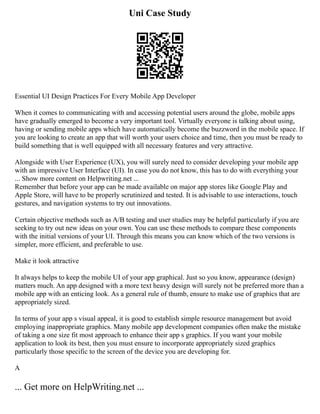 Uni Case Study
Essential UI Design Practices For Every Mobile App Developer
When it comes to communicating with and accessing potential users around the globe, mobile apps
have gradually emerged to become a very important tool. Virtually everyone is talking about using,
having or sending mobile apps which have automatically become the buzzword in the mobile space. If
you are looking to create an app that will worth your users choice and time, then you must be ready to
build something that is well equipped with all necessary features and very attractive.
Alongside with User Experience (UX), you will surely need to consider developing your mobile app
with an impressive User Interface (UI). In case you do not know, this has to do with everything your
... Show more content on Helpwriting.net ...
Remember that before your app can be made available on major app stores like Google Play and
Apple Store, will have to be properly scrutinized and tested. It is advisable to use interactions, touch
gestures, and navigation systems to try out innovations.
Certain objective methods such as A/B testing and user studies may be helpful particularly if you are
seeking to try out new ideas on your own. You can use these methods to compare these components
with the initial versions of your UI. Through this means you can know which of the two versions is
simpler, more efficient, and preferable to use.
Make it look attractive
It always helps to keep the mobile UI of your app graphical. Just so you know, appearance (design)
matters much. An app designed with a more text heavy design will surely not be preferred more than a
mobile app with an enticing look. As a general rule of thumb, ensure to make use of graphics that are
appropriately sized.
In terms of your app s visual appeal, it is good to establish simple resource management but avoid
employing inappropriate graphics. Many mobile app development companies often make the mistake
of taking a one size fit most approach to enhance their app s graphics. If you want your mobile
application to look its best, then you must ensure to incorporate appropriately sized graphics
particularly those specific to the screen of the device you are developing for.
A
... Get more on HelpWriting.net ...
 