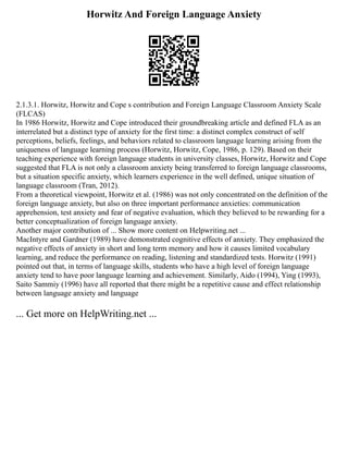 Horwitz And Foreign Language Anxiety
2.1.3.1. Horwitz, Horwitz and Cope s contribution and Foreign Language Classroom Anxiety Scale
(FLCAS)
In 1986 Horwitz, Horwitz and Cope introduced their groundbreaking article and defined FLA as an
interrelated but a distinct type of anxiety for the first time: a distinct complex construct of self
perceptions, beliefs, feelings, and behaviors related to classroom language learning arising from the
uniqueness of language learning process (Horwitz, Horwitz, Cope, 1986, p. 129). Based on their
teaching experience with foreign language students in university classes, Horwitz, Horwitz and Cope
suggested that FLA is not only a classroom anxiety being transferred to foreign language classrooms,
but a situation specific anxiety, which learners experience in the well defined, unique situation of
language classroom (Tran, 2012).
From a theoretical viewpoint, Horwitz et al. (1986) was not only concentrated on the definition of the
foreign language anxiety, but also on three important performance anxieties: communication
apprehension, test anxiety and fear of negative evaluation, which they believed to be rewarding for a
better conceptualization of foreign language anxiety.
Another major contribution of ... Show more content on Helpwriting.net ...
MacIntyre and Gardner (1989) have demonstrated cognitive effects of anxiety. They emphasized the
negative effects of anxiety in short and long term memory and how it causes limited vocabulary
learning, and reduce the performance on reading, listening and standardized tests. Horwitz (1991)
pointed out that, in terms of language skills, students who have a high level of foreign language
anxiety tend to have poor language learning and achievement. Similarly, Aido (1994), Ying (1993),
Saito Sammiy (1996) have all reported that there might be a repetitive cause and effect relationship
between language anxiety and language
... Get more on HelpWriting.net ...
 
