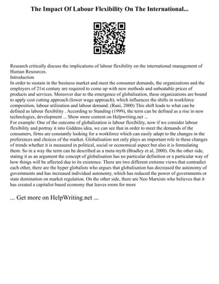 The Impact Of Labour Flexibility On The International...
Research critically discuss the implications of labour flexibility on the international management of
Human Resources.
Introduction
In order to sustain in the business market and meet the consumer demands, the organizations and the
employers of 21st century are required to come up with new methods and unbeatable prices of
products and services. Moreover due to the emergence of globalisation, these organizations are bound
to apply cost cutting approach (lower wage approach), which influences the shifts in workforce
composition, labour utilization and labour demand. (Rani, 2000) This shift leads to what can be
defined as labour flexibility . According to Standing (1999), the term can be defined as a rise in new
technologies, development ... Show more content on Helpwriting.net ...
For example: One of the outcome of globalization is labour flexibility, now if we consider labour
flexibility and portray it into Giddens idea, we can see that in order to meet the demands of the
consumers, firms are constantly looking for a workforce which can easily adapt to the changes in the
preferences and choices of the market. Globalisation not only plays an important role in these changes
of trends whether it is measured in political, social or economical aspect but also it is formulating
them. So in a way the term can be described as a meta myth (Bradley et al, 2000). On the other side,
stating it as an argument the concept of globalisation has no particular definition or a particular way of
how things will be affected due to its existence. There are two different extreme views that contradict
each other, there are the hyper globalists who argues that globalisation has decreased the autonomy of
governments and has increased individual autonomy, which has reduced the power of governments or
state domination on market regulation. On the other side, there are Neo Marxists who believes that it
has created a capitalist based economy that leaves room for more
... Get more on HelpWriting.net ...
 