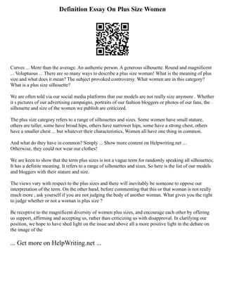Definition Essay On Plus Size Women
Curves ... More than the average. An authentic person. A generous silhouette. Round and magnificent
... Voluptuous ... There are so many ways to describe a plus size woman! What is the meaning of plus
size and what does it mean? The subject provoked controversy. What women are in this category?
What is a plus size silhouette?
We are often told via our social media platforms that our models are not really size anymore . Whether
it s pictures of our advertising campaigns, portraits of our fashion bloggers or photos of our fans, the
silhouette and size of the women we publish are criticized.
The plus size category refers to a range of silhouettes and sizes. Some women have small stature,
others are taller, some have broad hips, others have narrower hips, some have a strong chest, others
have a smaller chest ... but whatever their characteristics, Women all have one thing in common.
And what do they have in common? Simply ... Show more content on Helpwriting.net ...
Otherwise, they could not wear our clothes!
We are keen to show that the term plus sizes is not a vague term for randomly speaking all silhouettes;
It has a definite meaning. It refers to a range of silhouettes and sizes. So here is the list of our models
and bloggers with their stature and size.
The views vary with respect to the plus sizes and there will inevitably be someone to oppose our
interpretation of the term. On the other hand, before commenting that this or that woman is not really
much more , ask yourself if you are not judging the body of another woman. What gives you the right
to judge whether or not a woman is plus size ?
Be receptive to the magnificent diversity of women plus sizes, and encourage each other by offering
us support, affirming and accepting us, rather than criticizing us with disapproval. In clarifying our
position, we hope to have shed light on the issue and above all a more positive light in the debate on
the image of the
... Get more on HelpWriting.net ...
 