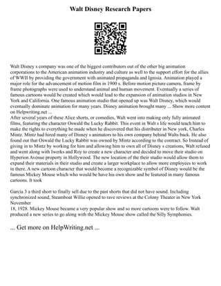 Walt Disney Research Papers
Walt Disney s company was one of the biggest contributors out of the other big animation
corporations to the American animation industry and culture as well to the support effort for the allies
of WWII by providing the government with animated propaganda and Ignisia. Animation played a
major role for the advancement of motion film in 1900 s. Before motion picture camera, frame by
frame photographs were used to understand animal and human movement. Eventually a series of
famous cartoons would be created which would lead to the expansion of animation studios in New
York and California. One famous animation studio that opened up was Walt Disney, which would
eventually dominate animation for many years. Disney animation brought many ... Show more content
on Helpwriting.net ...
After several years of these Alice shorts, or comedies, Walt went into making only fully animated
films, featuring the character Oswald the Lucky Rabbit. This event in Walt s life would teach him to
make the rights to everything he made when he discovered that his distributer in New york, Charles
Mintz. Mintz had hired many of Disney s animators to his own company behind Walts back. He also
found out that Oswald the Lucky Rabbit was owned by Mintz according to the contract. So Instead of
giving in to Mintz by working for him and allowing him to own all of Disney s creations, Walt refused
and went along with Iwerks and Roy to create a new character and decided to move their studio on
Hyperion Avenue property in Hollywood. The new location of the their studio would allow them to
expand their materials in their studio and create a larger workplace to allow more employees to work
in there. A new cartoon character that would become a recognizable symbol of Disney would be the
famous Mickey Mouse which who would be have his own show and be featured in many famous
cartoons. It took
Garcia 3 a third short to finally sell due to the past shorts that did not have sound. Including
synchronized sound, Steamboat Willie opened to rave reviews at the Colony Theater in New York
November
18, 1928. Mickey Mouse became a very popular show and so more cartoons were to follow. Walt
produced a new series to go along with the Mickey Mouse show called the Silly Symphonies.
... Get more on HelpWriting.net ...
 