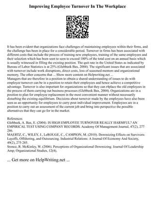 Improving Employee Turnover In The Workplace
It has been evident that organizations face challenges of maintaining employees within their firms, and
the challenge has been in place for a considerable period. Turnover in firms has been associated with
different costs that include the process of training new employees, training of the same employees and
their selection which has been seen to seen to exceed 100% of the total cost on an annual basis which
is usually witnessed in filling the existing position. The quit rate in the United States as indicated by
Bureau of Labor Statistics is at 25% (Glebbeek Bax, 2004). The significant issues that are associated
with turnover include work disruptions, direct costs, loss of seasoned mentors and organizational
memory. The other concerns that ... Show more content on Helpwriting.net ...
Managers that are therefore in a position to obtain a shared understanding of issues to do with
employee turnover can be in a position to retain their employees and hence achieve a competitive
advantage. Turnover is also important for organizations so that they can r4place the old employees in
the process of them carrying out business processes (Glebbeek Bax, 2004). Organizations are in a
position to plan for employee replacement in the most convenient manner without necessarily
disturbing the existing equilibrium. Decisions about turnover made by the employees have also been
seen as an opportunity for employees to carry pout individual improvement. Employees are in a
position to carry out an assessment of the current job and bring into perspective the possible
alternatives that they can go for in the market.
References
Glebbeek, A. Bax, E. (2004). IS HIGH EMPLOYEE TURNOVER REALLY HARMFUL? AN
EMPIRICAL TEST USING COMPANY RECORDS. Academy Of Management Journal, 47(2), 277
286.
MAERTZ, C., WILEY, J., LeROUGE, C., CAMPION, M. (2010). Downsizing Effects on Survivors:
Layoffs, Offshoring, and Outsourcing. Industrial Relations: A Journal Of Economy And Society,
49(2), 275 285.
Sronce, R. McKinley, W. (2006). Perceptions of Organizational Downsizing. Journal Of Leadership
Amp; Organizational Studies, 12(4),
... Get more on HelpWriting.net ...
 