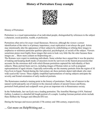History of Portraiture Essay example
History of Portraiture
Portraiture is a visual representation of an individual people, distinguished by references to the subject
s character, social position, wealth, or profession.
Portraitists often strive for exact visual likenesses. However, although the viewer s correct
identification of the sitter is of primary importance, exact replication is not always the goal. Artists
may intentionally alter the appearance of their subjects by embellishing or refining their images to
emphasize or minimize particular qualities (physical, psychological, or social) of the subject. Viewers
sometimes praise most highly those images that seem to look very little like the sitter because these
images are ... Show more content on Helpwriting.net ...
The Romans were expert in rendering individuals. Some scholars have argued that it was the practice
of making and keeping death masks of ancestors (worn by survivors in the funeral processions) that
accounts for the enormous skill with which Roman portraitists captured the individuality of their
subjects. Many portrait busts survive, including images of Roman rulers as well as poignant
representations of aged citizens. Especially noteworthy are the mummy portraits from the region of Al
FayyÅ«m in Egypt. Painted during the 2nd century ad, these portraits depict individuals who stare
wide eyed at the viewer. These slightly simplified representations of staring subjects anticipate the
severity and frontal orientation of early medieval portraits.
The Renaissance marked a turning point in the history of portraiture. Partly out of interest in the
natural world and partly out of interest in the classical cultures of ancient Greece and Rome,
portraitsÂ both painted and sculptedÂ were given an important role in Renaissance society.
In the Netherlands, Jan van Eyck was a leading portraitist; The Arnolfini Marriage (1434, National
Gallery, London) is a detailed full length portrait of a couple. Leading German portrait artists include
Hans Holbein the Younger and Albrecht DÃ¼rer.
During the baroque and rococo periods (17th century and 18th century, respectively),
... Get more on HelpWriting.net ...
 