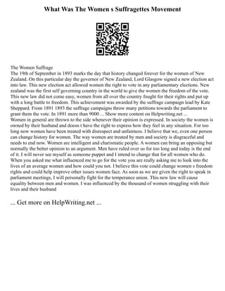 What Was The Women s Suffragettes Movement
The Women Suffrage
The 19th of September in 1893 marks the day that history changed forever for the women of New
Zealand. On this particular day the governor of New Zealand, Lord Glasgow signed a new election act
into law. This new election act allowed women the right to vote in any parliamentary elections. New
zealand was the first self governing country in the world to give the women the freedom of the vote.
This new law did not come easy, women from all over the country fought for their rights and put up
with a long battle to freedom. This achievement was awarded by the suffrage campaign lead by Kate
Sheppard. From 1891 1893 the suffrage campaigns throw many petitions towards the parliament to
grant them the vote. In 1891 more than 9000 ... Show more content on Helpwriting.net ...
Women in general are thrown to the side whenever their opinion is expressed. In society the women is
owned by their husband and doesn t have the right to express how they feel in any situation. For too
long now women have been treated with disrespect and unfairness. I believe that we, even one person
can change history for women. The way women are treated by men and society is disgraceful and
needs to end now. Women are intelligent and charismatic people. A women can bring an opposing but
normally the better opinion to an argument. Men have ruled over us for too long and today is the end
of it. I will never see myself as someone puppet and I intend to change that for all women who do.
When you asked me what influenced me to go for the vote you are really asking me to look into the
lives of an average women and how could you not. I believe this vote could change women s freedom
rights and could help improve other issues women face. As soon as we are given the right to speak in
parliament meetings, I will personally fight for the temperance union. This new law will cause
equality between men and women. I was influenced by the thousand of women struggling with their
lives and their husband
... Get more on HelpWriting.net ...
 