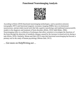 Functional Neuroimaging Analysis
According to Klein (2010) functional neuroimaging technologies, such as positron emission
tomography (PET) and functional magnetic resonance imaging (fMRI), have revolutionized
neuroscience, and provided crucial tools that link cognitive psychology and traditional neuroscientific
models in the diagnosis and treatment of brain disorders (Klein, 2010; Sabb Bilder, 2006).
Neuroimaging refers to a collection of techniques that allow scientists to investigate the functions of
the brain through the detection of metabolic changes caused by the increase in neural activity during a
task (Klein, 2010). Similarly, Moran and Zaki (2013) state that functional neuroimaging has become a
primary tool in the study of human psychology (Moran Zaki, 2013).
... Get more on HelpWriting.net ...
 