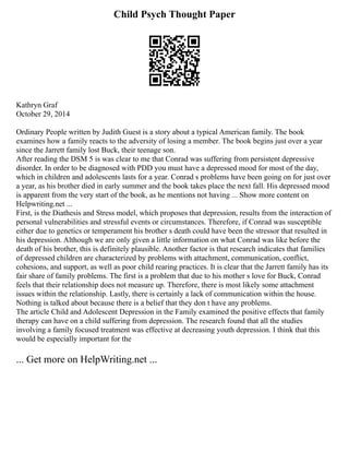 Child Psych Thought Paper
Kathryn Graf
October 29, 2014
Ordinary People written by Judith Guest is a story about a typical American family. The book
examines how a family reacts to the adversity of losing a member. The book begins just over a year
since the Jarrett family lost Buck, their teenage son.
After reading the DSM 5 is was clear to me that Conrad was suffering from persistent depressive
disorder. In order to be diagnosed with PDD you must have a depressed mood for most of the day,
which in children and adolescents lasts for a year. Conrad s problems have been going on for just over
a year, as his brother died in early summer and the book takes place the next fall. His depressed mood
is apparent from the very start of the book, as he mentions not having ... Show more content on
Helpwriting.net ...
First, is the Diathesis and Stress model, which proposes that depression, results from the interaction of
personal vulnerabilities and stressful events or circumstances. Therefore, if Conrad was susceptible
either due to genetics or temperament his brother s death could have been the stressor that resulted in
his depression. Although we are only given a little information on what Conrad was like before the
death of his brother, this is definitely plausible. Another factor is that research indicates that families
of depressed children are characterized by problems with attachment, communication, conflict,
cohesions, and support, as well as poor child rearing practices. It is clear that the Jarrett family has its
fair share of family problems. The first is a problem that due to his mother s love for Buck, Conrad
feels that their relationship does not measure up. Therefore, there is most likely some attachment
issues within the relationship. Lastly, there is certainly a lack of communication within the house.
Nothing is talked about because there is a belief that they don t have any problems.
The article Child and Adolescent Depression in the Family examined the positive effects that family
therapy can have on a child suffering from depression. The research found that all the studies
involving a family focused treatment was effective at decreasing youth depression. I think that this
would be especially important for the
... Get more on HelpWriting.net ...
 
