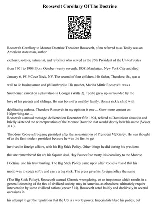 Roosevelt Corollary Of The Doctrine
Roosevelt Corollary to Monroe Doctrine Theodore Roosevelt, often referred to as Teddy was an
American statesman, author,
explorer, soldier, naturalist, and reformer who served as the 26th President of the United States
from 1901 to 1909. Born October twenty seventh, 1858, Manhattan, New York City and died
January 6, 1919 Cove Neck, NY. The second of four children, His father, Theodore, Sr., was a
well to do businessman and philanthropist. His mother, Martha Mittie Roosevelt, was a
Southerner, raised on a plantation in Georgia (Watts 2). Teedie grew up surrounded by the
love of his parents and siblings. He was born of a wealthy family. Born a sickly child with
debilitating asthma. Theodore Roosevelt in my opinion is one ... Show more content on
Helpwriting.net ...
Roosevelt s annual message, delivered on December fifth 1904, refered to Dominican situation and
briefly sketched the reinterpretation of the Monroe Doctrine that would shortly bear his name (Vesser
314 )
Theodore Roosevelt became president after the assassination of President McKinley. He was thought
of as the first modern president because he was the first to get
involved in foreign affairs, with his Big Stick Policy. Other things he did during his president
that are remembered for are his Square deal, Hay Pauncefote treaty, his corollary to the Monroe
Doctrine, and his trust busting. The Big Stick Policy came upon after Roosevelt said that his
motto was to speak softly and carry a big stick. The press gave his foreign policy the name
(The Big Stick Policy). Roosevelt warned Chronic wrongdoing, or an impotence which results in a
general loosening of the ties of civilized society, may in America, as elsewhere, ultimately require
intervention by some civilized nation (veeser 314). Roosevelt acted boldly and decisively in several
occasions in
his attempt to get the reputation that the US is a world power. Imperialists liked his policy, but
 
