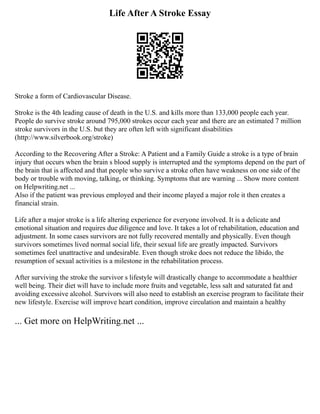 Life After A Stroke Essay
Stroke a form of Cardiovascular Disease.
Stroke is the 4th leading cause of death in the U.S. and kills more than 133,000 people each year.
People do survive stroke around 795,000 strokes occur each year and there are an estimated 7 million
stroke survivors in the U.S. but they are often left with significant disabilities
(http://www.silverbook.org/stroke)
According to the Recovering After a Stroke: A Patient and a Family Guide a stroke is a type of brain
injury that occurs when the brain s blood supply is interrupted and the symptoms depend on the part of
the brain that is affected and that people who survive a stroke often have weakness on one side of the
body or trouble with moving, talking, or thinking. Symptoms that are warning ... Show more content
on Helpwriting.net ...
Also if the patient was previous employed and their income played a major role it then creates a
financial strain.
Life after a major stroke is a life altering experience for everyone involved. It is a delicate and
emotional situation and requires due diligence and love. It takes a lot of rehabilitation, education and
adjustment. In some cases survivors are not fully recovered mentally and physically. Even though
survivors sometimes lived normal social life, their sexual life are greatly impacted. Survivors
sometimes feel unattractive and undesirable. Even though stroke does not reduce the libido, the
resumption of sexual activities is a milestone in the rehabilitation process.
After surviving the stroke the survivor s lifestyle will drastically change to accommodate a healthier
well being. Their diet will have to include more fruits and vegetable, less salt and saturated fat and
avoiding excessive alcohol. Survivors will also need to establish an exercise program to facilitate their
new lifestyle. Exercise will improve heart condition, improve circulation and maintain a healthy
... Get more on HelpWriting.net ...
 