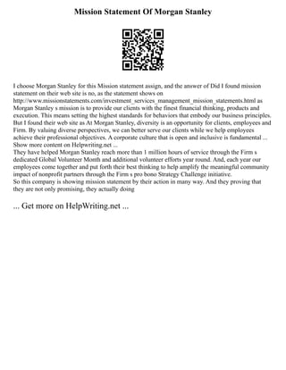 Mission Statement Of Morgan Stanley
I choose Morgan Stanley for this Mission statement assign, and the answer of Did I found mission
statement on their web site is no, as the statement shows on
http://www.missionstatements.com/investment_services_management_mission_statements.html as
Morgan Stanley s mission is to provide our clients with the finest financial thinking, products and
execution. This means setting the highest standards for behaviors that embody our business principles.
But I found their web site as At Morgan Stanley, diversity is an opportunity for clients, employees and
Firm. By valuing diverse perspectives, we can better serve our clients while we help employees
achieve their professional objectives. A corporate culture that is open and inclusive is fundamental ...
Show more content on Helpwriting.net ...
They have helped Morgan Stanley reach more than 1 million hours of service through the Firm s
dedicated Global Volunteer Month and additional volunteer efforts year round. And, each year our
employees come together and put forth their best thinking to help amplify the meaningful community
impact of nonprofit partners through the Firm s pro bono Strategy Challenge initiative.
So this company is showing mission statement by their action in many way. And they proving that
they are not only promising, they actually doing
... Get more on HelpWriting.net ...
 