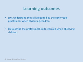 • LO 6 Understand the skills required by the early years
practitioner when observing children.
• D5 Describe the professional skills required when observing
children.
© Hodder & Stoughton Limited
 