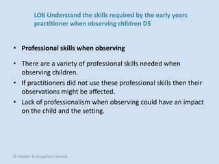 • There are a variety of professional skills needed when
observing children.
• If practitioners did not use these professional skills then their
observations might be affected.
• Lack of professionalism when observing could have an impact
on the child and the setting.
• Professional skills when observing
© Hodder & Stoughton Limited
LO6 Understand the skills required by the early years
practitioner when observing children D5
 