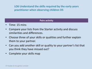 Pairs activity
• Time: 15 mins
• Compare your lists from the Starter activity and discuss
similarities and differences.
• Choose three of your skills or qualities and further explain
them to your partner.
• Can you add another skill or quality to your partner's list that
you think they have missed out?
• Complete your skills map
© Hodder & Stoughton Limited
LO6 Understand the skills required by the early years
practitioner when observing children D5
 