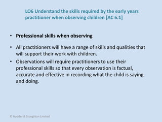 • All practitioners will have a range of skills and qualities that
will support their work with children.
• Observations will require practitioners to use their
professional skills so that every observation is factual,
accurate and effective in recording what the child is saying
and doing.
• Professional skills when observing
© Hodder & Stoughton Limited
LO6 Understand the skills required by the early years
practitioner when observing children [AC 6.1]
 