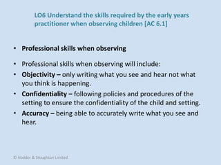 • Professional skills when observing will include:
• Objectivity – only writing what you see and hear not what
you think is happening.
• Confidentiality – following policies and procedures of the
setting to ensure the confidentiality of the child and setting.
• Accuracy – being able to accurately write what you see and
hear.
• Professional skills when observing
© Hodder & Stoughton Limited
LO6 Understand the skills required by the early years
practitioner when observing children [AC 6.1]
 