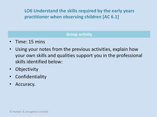 Group activity
• Time: 15 mins
• Using your notes from the previous activities, explain how
your own skills and qualities support you in the professional
skills identified below:
• Objectivity
• Confidentiality
• Accuracy.
© Hodder & Stoughton Limited
LO6 Understand the skills required by the early years
practitioner when observing children [AC 6.1]
 