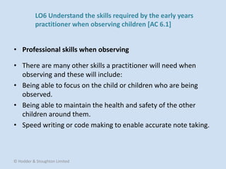 • There are many other skills a practitioner will need when
observing and these will include:
• Being able to focus on the child or children who are being
observed.
• Being able to maintain the health and safety of the other
children around them.
• Speed writing or code making to enable accurate note taking.
• Professional skills when observing
© Hodder & Stoughton Limited
LO6 Understand the skills required by the early years
practitioner when observing children [AC 6.1]
 